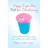 Sippy Cups Are Not for Chardonnay: And Other Things I Had to Learn as a New Mom