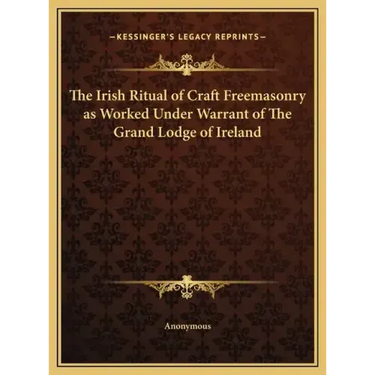 The Irish Ritual of Craft Freemasonry as Worked Under Warrant of The Grand Lodge of Ireland