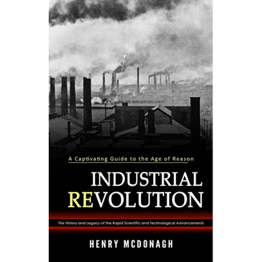 Industrial Revolution: A Captivating Guide to the Age of Reason (The History and Legacy of the Rapid Scientific and Technological Advancements)