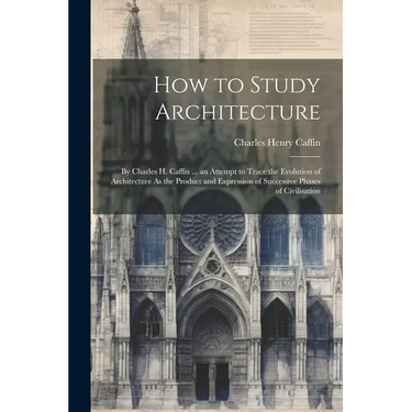 How to Study Architecture: By Charles H. Caffin ... an Attempt to Trace the Evolution of Architecture As the Product and Expression of Successive