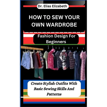 How to Sew Your Own Wardrobe: Fashion Design For Beginners: Create Stylish Outfits With Basic Sewing Skills And Patterns