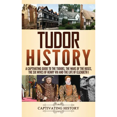 Tudor History: A Captivating Guide to the Tudors, the Wars of the Roses, the Six Wives of Henry VIII and the Life of Elizabeth I