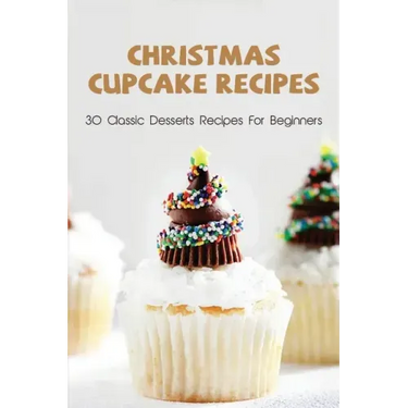 Christmas Cupcake Recipes: 30 Classic Desserts Recipes For Beginners: Recipes For Beginners That Will Satisfy Any Sweet Tooth