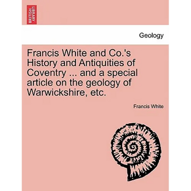 Francis White and Co.'s History and Antiquities of Coventry ... and a Special Article on the Geology of Warwickshire, Etc.