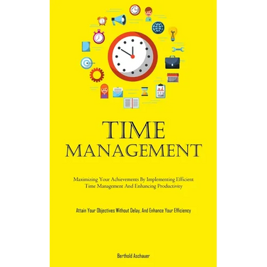 Time Management: Maximizing Your Achievements By Implementing Efficient Time Management And Enhancing Productivity (Attain Your Objectives Without Del