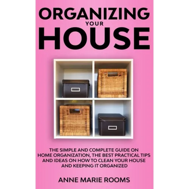 Organizing Your House: The Simple And Complete Guide On Home Organization, The Best Practical Tips And Ideas On How To Clean Your House And K