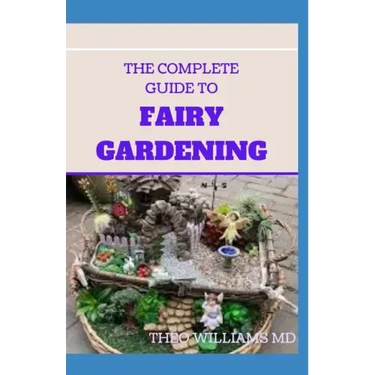The Complete Guide to Fairy Gardening: A Step by Step Guide To Making Your Own Fun Miniature Fairy Gardens