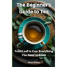 The Beginner's Guide to Tea: From Leaf to Cup: Everything You Need to Know