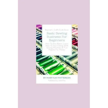 Basic Sewing Business For Beginners: How To Sew Basics, Learn How To Sew Clothing With Sewing Machines & Fun Projects For Money - Beginner's Crafts Gu