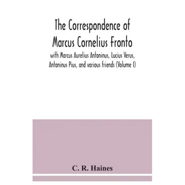 The correspondence of Marcus Cornelius Fronto with Marcus Aurelius Antoninus, Lucius Verus, Antoninus Pius, and various friends (Volume I)