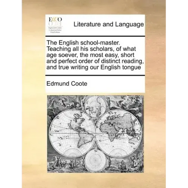 The English School-Master. Teaching All His Scholars, of What Age Soever, the Most Easy, Short and Perfect Order of Distinct Reading, and True Writing