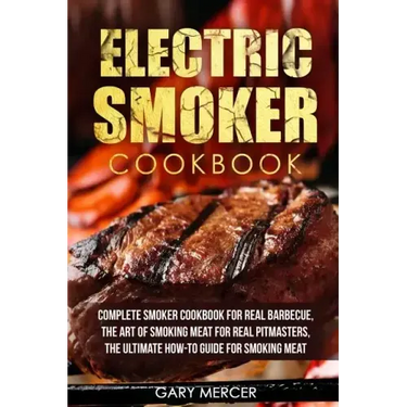 Electric Smoker Cookbook: Complete Smoker Cookbook For Real Barbecue, The Art Of Smoking Meat For Real Pitmasters, The Ultimate How-To Guide For