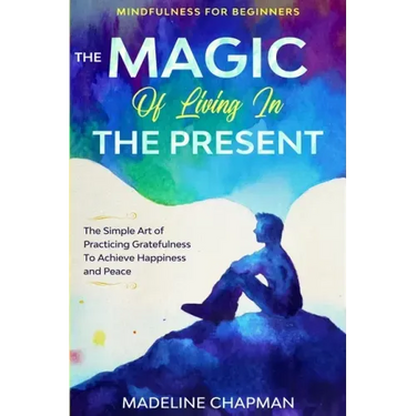 Mindfulness For Beginners: THE MAGIC OF LIVING IN THE PRESENT - The Simple Art of Practicing Gratefulness To Achieve Happiness and Peace