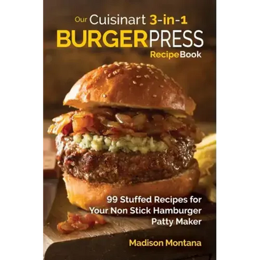 Our Cuisinart 3-in-1 Burger Press Cookbook: 99 Stuffed Recipes for Your Non Stick Hamburger Patty Maker