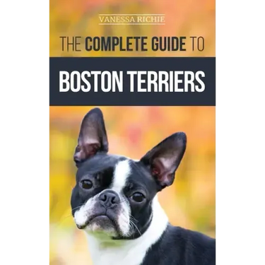 The Complete Guide to Boston Terriers: Preparing For, Housebreaking, Socializing, Feeding, and Loving Your New Boston Terrier Puppy