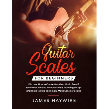 Guitar Scales for Beginners Discover How to Create Your Own Music Even If You've Got No Idea What a Scale Is, Including 50 Tips and Tricks to Help You