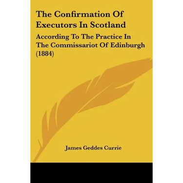 The Confirmation Of Executors In Scotland: According To The Practice In The Commissariot Of Edinburgh (1884)