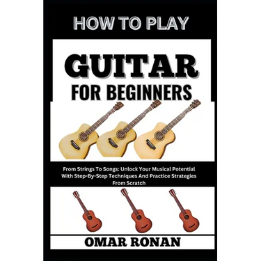 How to Play Guitar for Beginners: From Strings To Songs: Unlock Your Musical Potential With Step-By-Step Techniques And Practice Strategies From Scrat