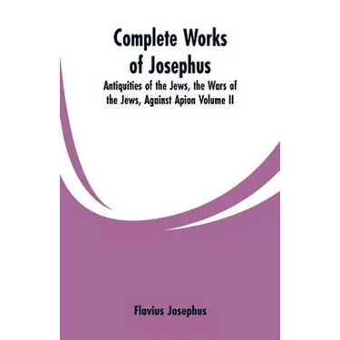 Complete Works of Josephus: Antiquities of the Jews, the Wars of the Jews, Against Apion Volume II
