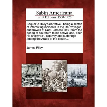 Sequel to Riley's Narrative: Being a Sketch of Interesting Incidents in the Life, Voyages and Travels of Capt. James Riley: From the Period of His