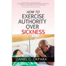 How to Exercise Authority Over Sickness: Authoritative Prayers and Declarations for Personal Healing, and Healing of Your Loved Ones