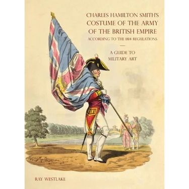 A GUIDE TO MILITARY ART - Charles Hamilton Smith's Costume of the Army of the British Empire: According to the 1814 regulations