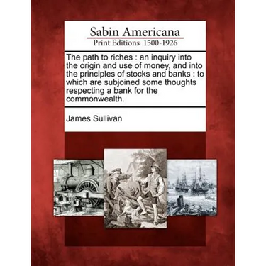 The Path to Riches: An Inquiry Into the Origin and Use of Money, and Into the Principles of Stocks and Banks: To Which Are Subjoined Some