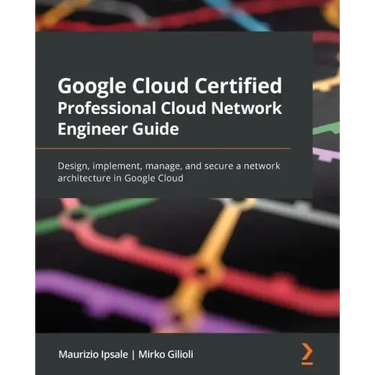 Google Cloud Certified Professional Cloud Network Engineer Guide: Design, implement, manage, and secure a network architecture in Google Cloud