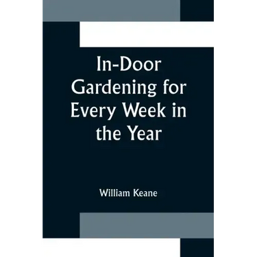 In-Door Gardening for Every Week in the Year; Showing the Most Successful Treatment for all Plants Cultivated in the Greenhouse, Conservatory, Stove,