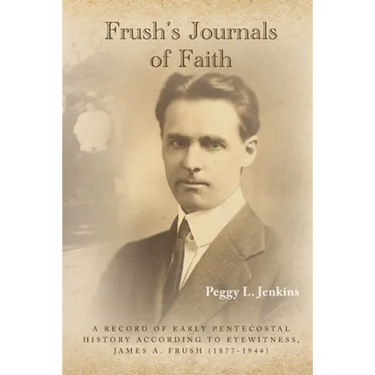 Frush's Journals of Faith: A RECORD OF EARLY 20th CENTURY PENTECOSTAL HISTORY ACCORDING TO EYEWITNESS, JAMES A. FRUSH (1877-1944)