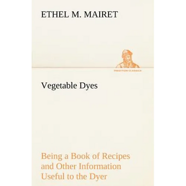 Vegetable Dyes Being a Book of Recipes and Other Information Useful to the Dyer