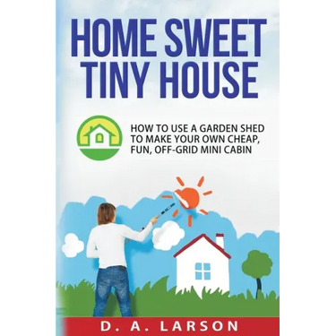 Home Sweet Tiny House: How to use a Garden Shed to make your own Cheap, Fun, Off-Grid Mini Cabin