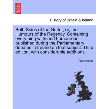 Both Sides of the Gutter, Or, the Humours of the Regency. Containing Everything Witty and Humourous Published During the Parliamentary Debates in Irel