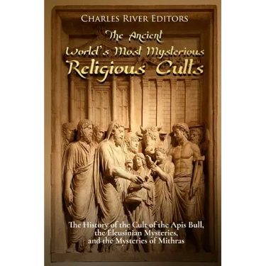 The Ancient World's Most Mysterious Religious Cults: The History of the Cult of the Apis Bull, the Eleusinian Mysteries, and the Mysteries of Mithras