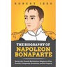 The Biography of Napoleon Bonaparte: Early Life, French Revolution, Emperor of the French, Conquests, Invasions, and his Legacy