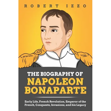 The Biography of Napoleon Bonaparte: Early Life, French Revolution, Emperor of the French, Conquests, Invasions, and his Legacy