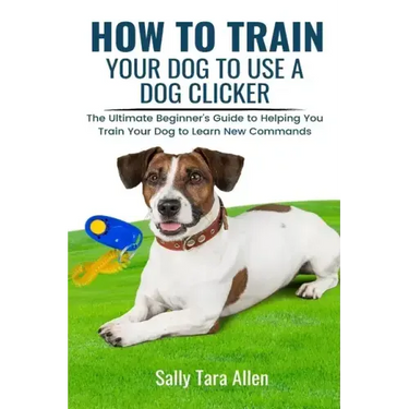 How To Train Your Dog To Use A Dog Clicker: The Ultimate Beginner's Guide to Helping You Train Your Dog to Learn New Commands