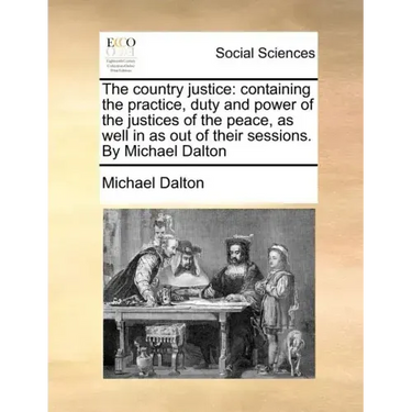The country justice: containing the practice, duty and power of the justices of the peace, as well in as out of their sessions. By Michael Dalton
