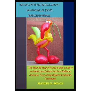 Sculpting Balloon Animals for Beginners: The Step By Step Pictures Guide on How to Make and Create Various Balloon Animals, Toys Using Different Ballo