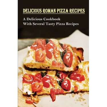 Delicious Roman Pizza Recipes: A Delicious Cookbook With Several Tasty Pizza Recipes: Delicious Pizza Recipes