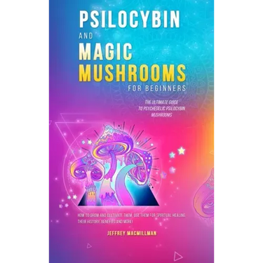 Psilocybin and Magic Mushrooms for Beginners: The Ultimate Guide to Psychedelic Psilocybin Mushrooms - How to Grow and Cultivate Them, Use Them for Sp