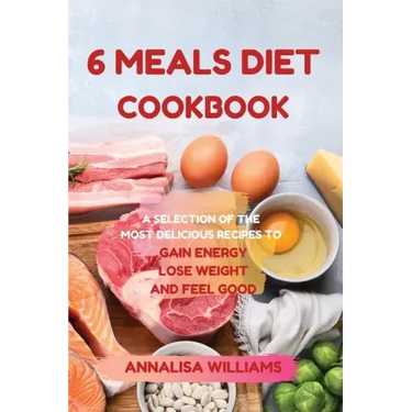 6 Meals Diet Cookbook: A Selection of the Most Delicious Recipes to Gain Energy, Lose Weight and Feel Good