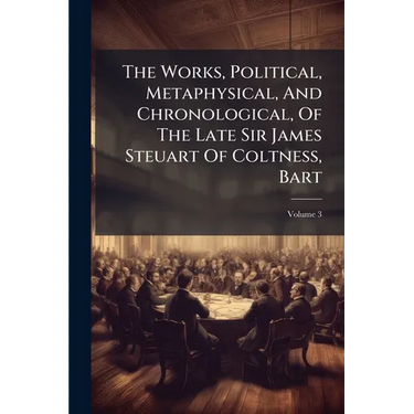 The Works, Political, Metaphysical, And Chronological, Of The Late Sir James Steuart Of Coltness, Bart; Volume 3