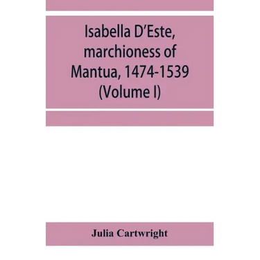 Isabella D'Este, marchioness of Mantua, 1474-1539: a study of the renaissance (Volume I)