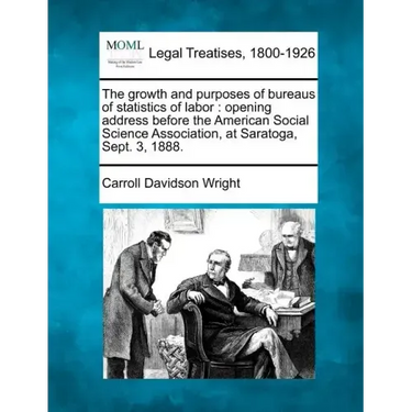 The Growth and Purposes of Bureaus of Statistics of Labor: Opening Address Before the American Social Science Association, at Saratoga, Sept. 3, 1888.