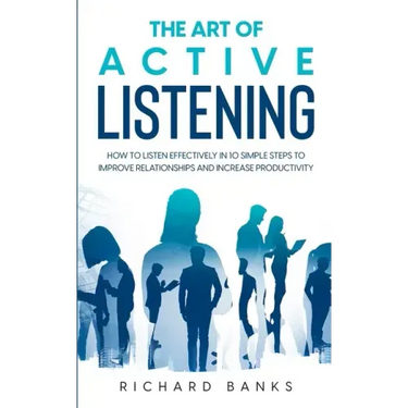 The Art of Active Listening: How to Listen Effectively in 10 Simple Steps to Improve Relationships and Increase Productivity