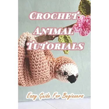 Crochet Animal Tutorials: Easy Guide For Beginners: Easy Tutorials Anyone Can Follow