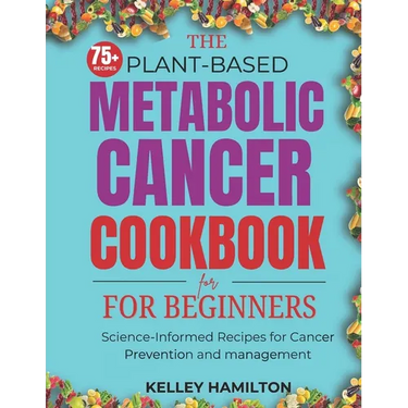 The Plant-Based Metabolic Cancer Cookbook: Science-Informed Recipes for Cancer Prevention and Management