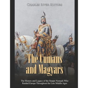 The Cumans and Magyars: The History and Legacy of the Steppe Nomads Who Raided Europe Throughout the Late Middle Ages