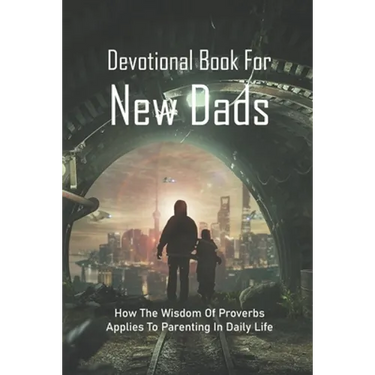 Devotional Book For New Dads: How The Wisdom Of Proverbs Applies To Parenting In Daily Life: The Great Father Book